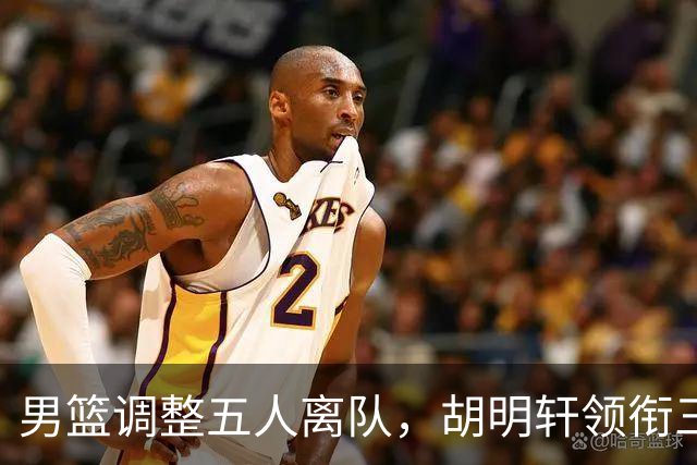 男篮调整五人离队，胡明轩领衔三人意外，一人遗憾一人意料之中