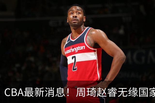 CBA最新消息！周琦赵睿无缘国家队，北卡大学接触林葳，辽宁签约2米11中锋