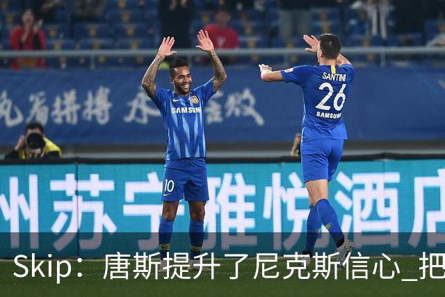 Skip：唐斯提升了尼克斯信心 把布伦森带到第四节去开启科比模式